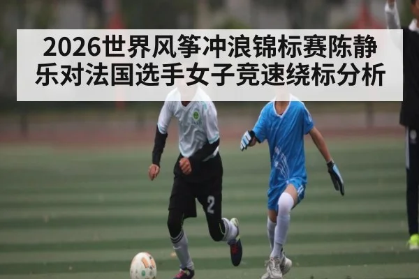 2026世界风筝冲浪锦标赛陈静乐对法国选手女子竞速绕标分析